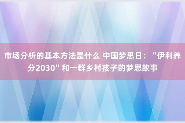 市场分析的基本方法是什么 中国梦思日：“伊利养分2030”和一群乡村孩子的梦思故事