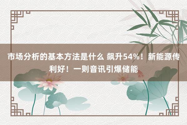 市场分析的基本方法是什么 飙升54%！新能源传利好！一则音讯引爆储能