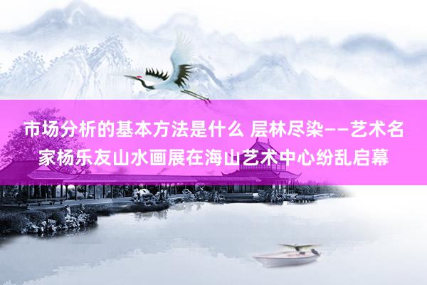 市场分析的基本方法是什么 层林尽染——艺术名家杨乐友山水画展在海山艺术中心纷乱启幕