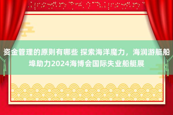 资金管理的原则有哪些 探索海洋魔力，海润游艇船埠助力2024海博会国际失业船艇展