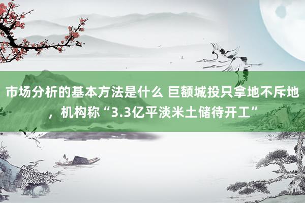 市场分析的基本方法是什么 巨额城投只拿地不斥地，机构称“3.3亿平淡米土储待开工”