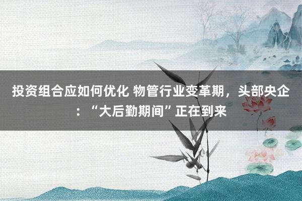 投资组合应如何优化 物管行业变革期，头部央企：“大后勤期间”正在到来