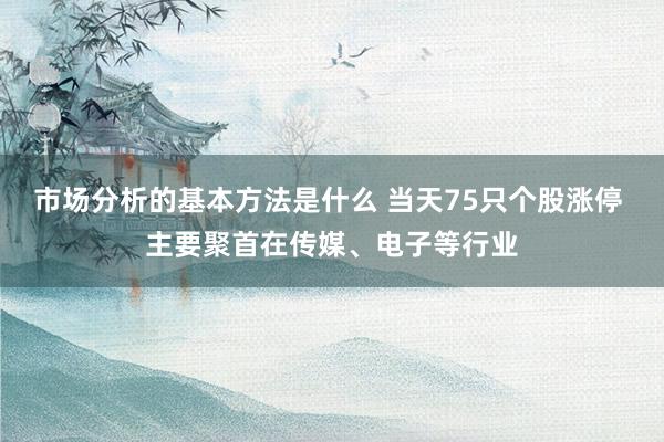 市场分析的基本方法是什么 当天75只个股涨停 主要聚首在传媒、电子等行业