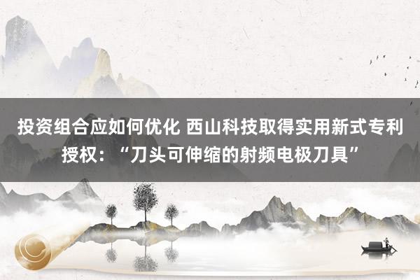 投资组合应如何优化 西山科技取得实用新式专利授权：“刀头可伸缩的射频电极刀具”