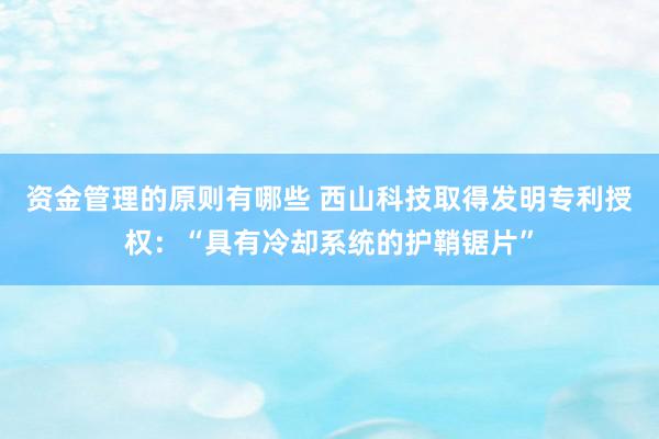 资金管理的原则有哪些 西山科技取得发明专利授权：“具有冷却系统的护鞘锯片”