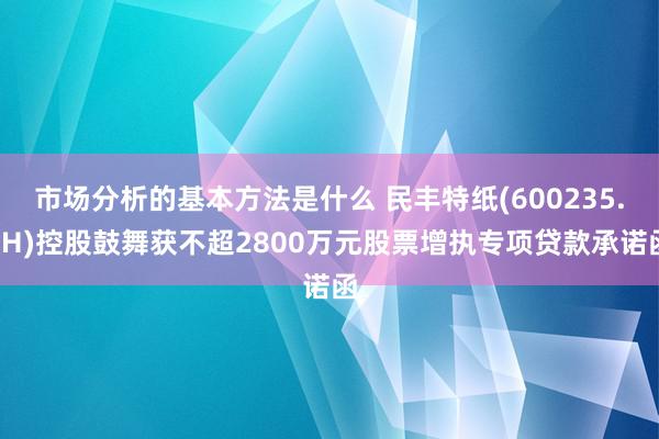 市场分析的基本方法是什么 民丰特纸(600235.SH)控股鼓舞获不超2800万元股票增执专项贷款承诺函