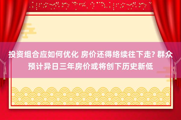 投资组合应如何优化 房价还得络续往下走? 群众预计异日三年房价或将创下历史新低