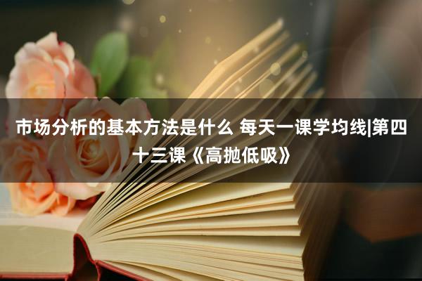 市场分析的基本方法是什么 每天一课学均线|第四十三课《高抛低吸》