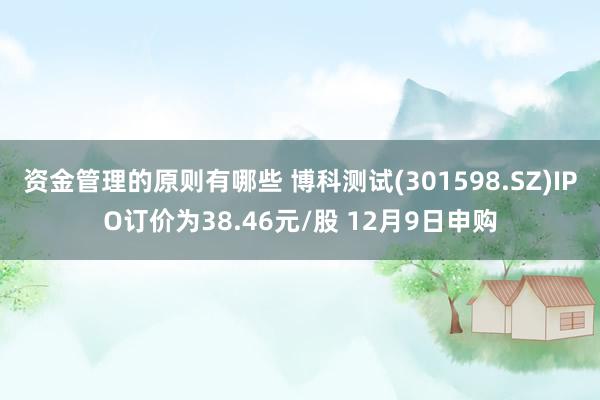 资金管理的原则有哪些 博科测试(301598.SZ)IPO订价为38.46元/股 12月9日申购