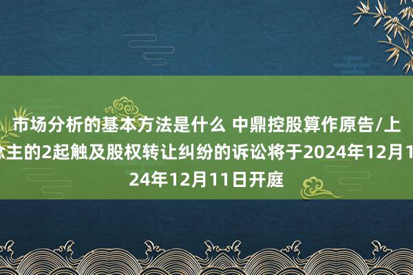 市场分析的基本方法是什么 中鼎控股算作原告/上诉东说念主的2起触及股权转让纠纷的诉讼将于2024年12月11日开庭