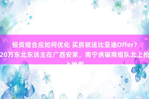 投资组合应如何优化 买房就送比亚迪Offer？近20万东北东谈主在广西安家，南宁诱骗商组队北上抢客