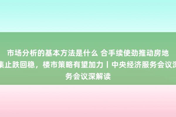 市场分析的基本方法是什么 合手续使劲推动房地产市集止跌回稳，楼市策略有望加力丨中央经济服务会议深解读