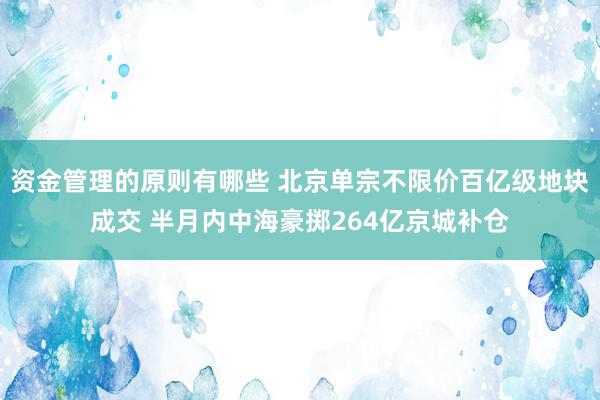 资金管理的原则有哪些 北京单宗不限价百亿级地块成交 半月内中海豪掷264亿京城补仓