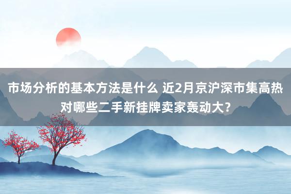 市场分析的基本方法是什么 近2月京沪深市集高热对哪些二手新挂牌卖家轰动大？