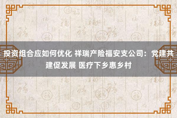 投资组合应如何优化 祥瑞产险福安支公司：党建共建促发展 医疗下乡惠乡村