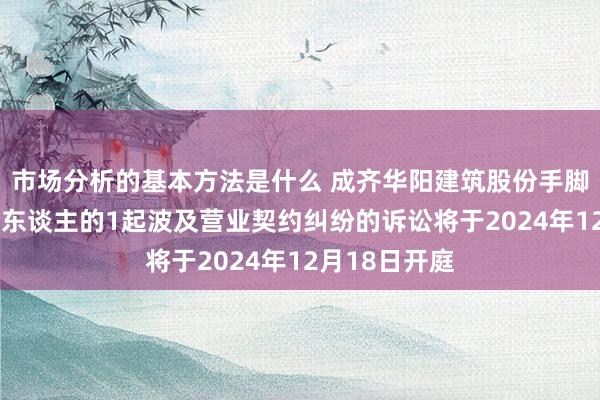 市场分析的基本方法是什么 成齐华阳建筑股份手脚被告/被上诉东谈主的1起波及营业契约纠纷的诉讼将于2024年12月18日开庭