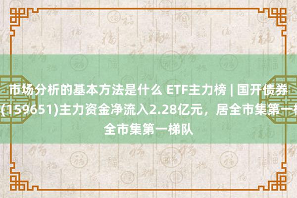 市场分析的基本方法是什么 ETF主力榜 | 国开债券ETF(159651)主力资金净流入2.28亿元，居全市集第一梯队