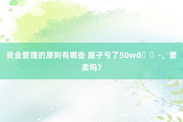 资金管理的原则有哪些 屋子亏了50w😭，要卖吗？