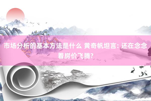 市场分析的基本方法是什么 黄奇帆坦言: 还在念念着房价飞腾?