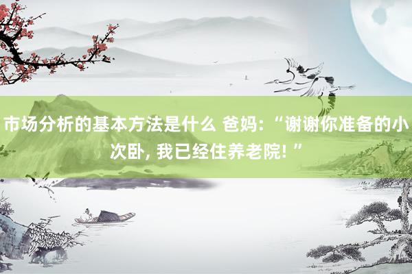 市场分析的基本方法是什么 爸妈: “谢谢你准备的小次卧, 我已经住养老院! ”