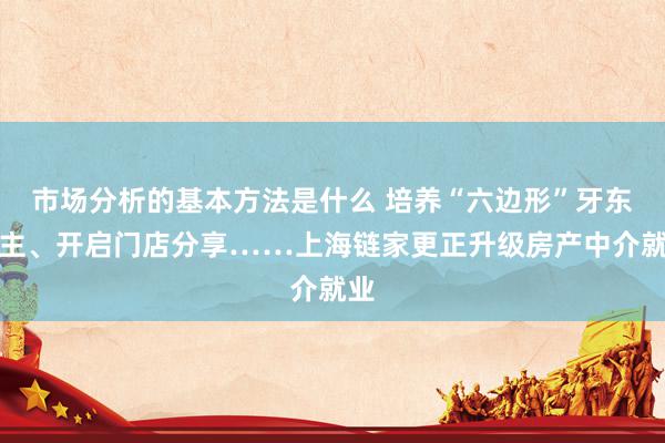 市场分析的基本方法是什么 培养“六边形”牙东谈主、开启门店分享……上海链家更正升级房产中介就业