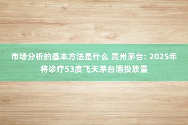 市场分析的基本方法是什么 贵州茅台: 2025年将诊疗53度飞天茅台酒投放量