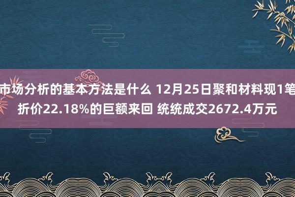 市场分析的基本方法是什么 12月25日聚和材料现1笔折价22.18%的巨额来回 统统成交2672.4万元