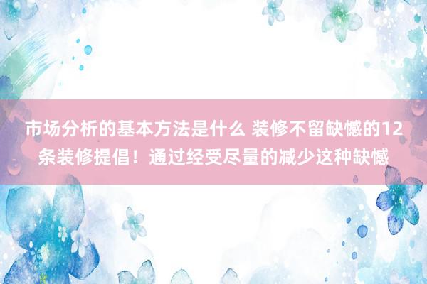 市场分析的基本方法是什么 装修不留缺憾的12条装修提倡！通过经受尽量的减少这种缺憾