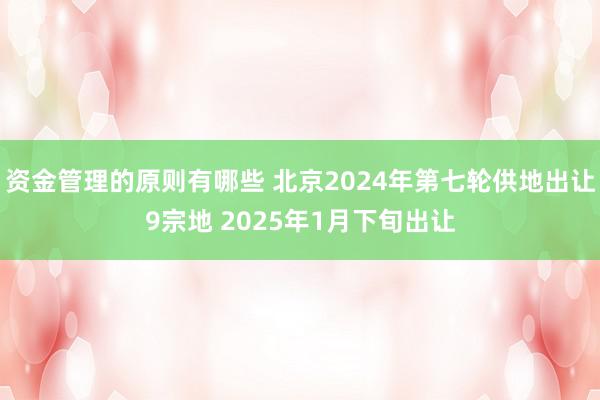 资金管理的原则有哪些 北京2024年第七轮供地出让9宗地 2025年1月下旬出让