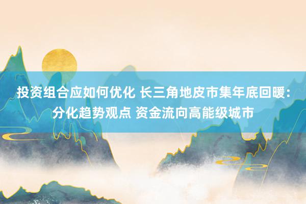 投资组合应如何优化 长三角地皮市集年底回暖：分化趋势观点 资金流向高能级城市