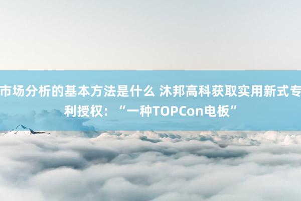 市场分析的基本方法是什么 沐邦高科获取实用新式专利授权：“一种TOPCon电板”