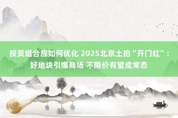 投资组合应如何优化 2025北京土拍“开门红”：好地块引爆商场 不限价有望成常态