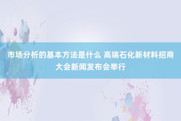 市场分析的基本方法是什么 高端石化新材料招商大会新闻发布会举行