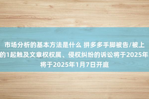 市场分析的基本方法是什么 拼多多手脚被告/被上诉东说念主的1起触及文章权权属、侵权纠纷的诉讼将于2025年1月7日开庭