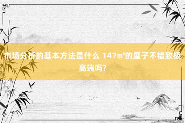 市场分析的基本方法是什么 147㎡的屋子不错致极高端吗?