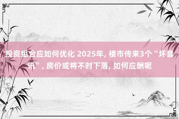 投资组合应如何优化 2025年, 楼市传来3个“坏音讯”, 房价或将不时下落, 如何应酬呢