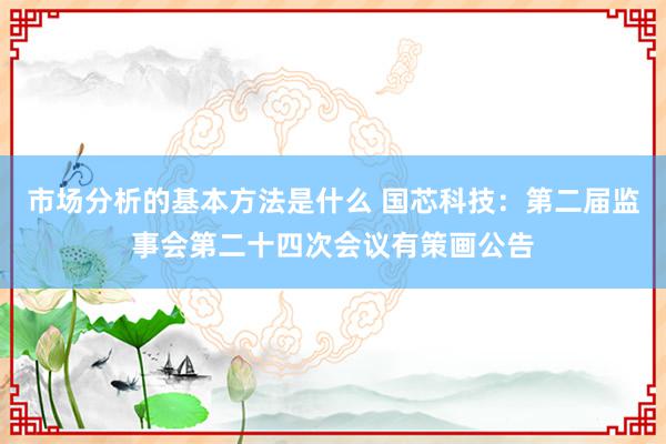 市场分析的基本方法是什么 国芯科技：第二届监事会第二十四次会议有策画公告