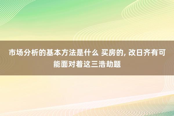 市场分析的基本方法是什么 买房的, 改日齐有可能面对着这三浩劫题