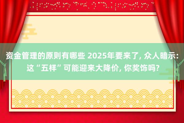 资金管理的原则有哪些 2025年要来了, 众人暗示: 这“五样”可能迎来大降价, 你奖饰吗?