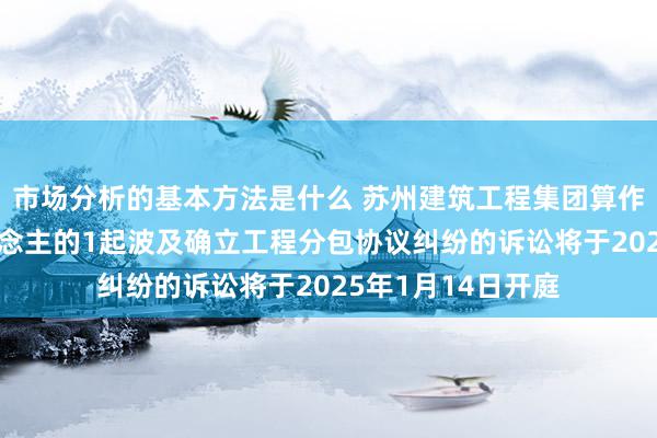 市场分析的基本方法是什么 苏州建筑工程集团算作被告/被上诉东说念主的1起波及确立工程分包协议纠纷的诉讼将于2025年1月14日开庭