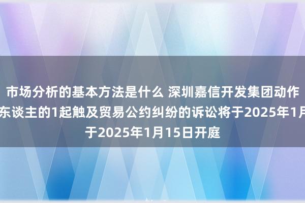 市场分析的基本方法是什么 深圳嘉信开发集团动作原告/上诉东谈主的1起触及贸易公约纠纷的诉讼将于2025年1月15日开庭