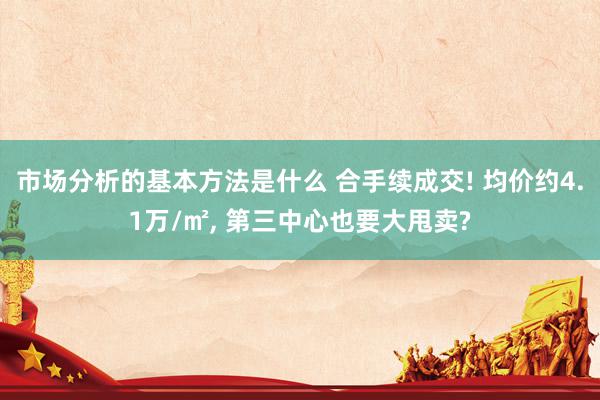 市场分析的基本方法是什么 合手续成交! 均价约4.1万/㎡, 第三中心也要大甩卖?