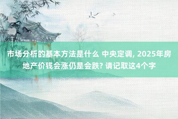 市场分析的基本方法是什么 中央定调, 2025年房地产价钱会涨仍是会跌? 请记取这4个字