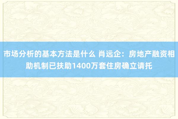 市场分析的基本方法是什么 肖远企：房地产融资相助机制已扶助1400万套住房确立请托