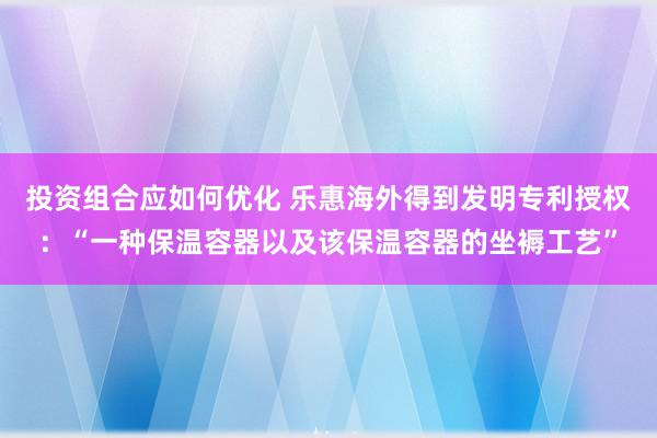 投资组合应如何优化 乐惠海外得到发明专利授权：“一种保温容器以及该保温容器的坐褥工艺”