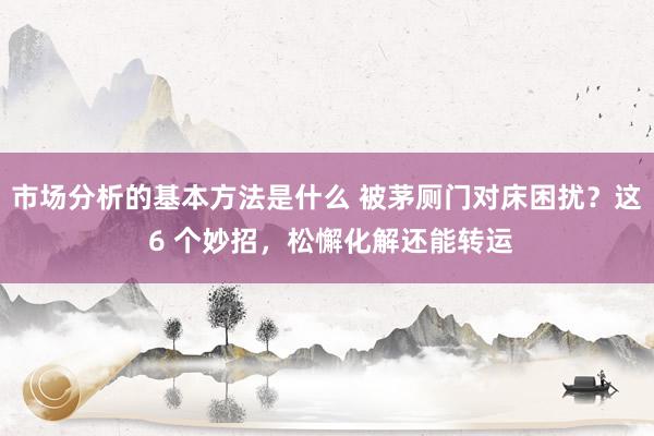 市场分析的基本方法是什么 被茅厕门对床困扰？这 6 个妙招，松懈化解还能转运