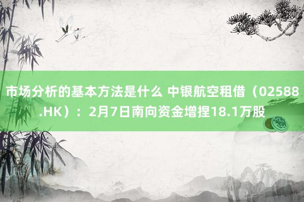 市场分析的基本方法是什么 中银航空租借（02588.HK）：2月7日南向资金增捏18.1万股