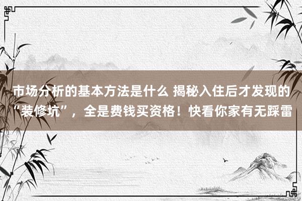 市场分析的基本方法是什么 揭秘入住后才发现的“装修坑”，全是费钱买资格！快看你家有无踩雷