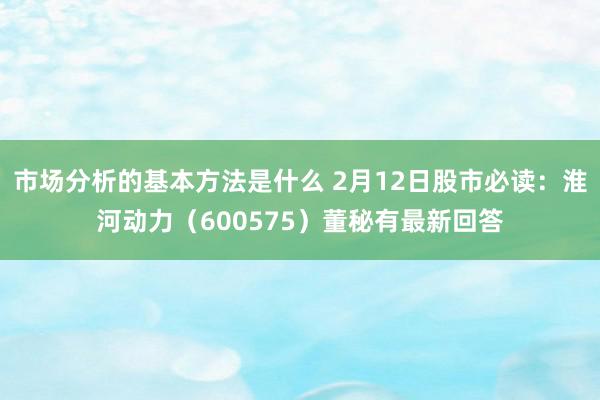 市场分析的基本方法是什么 2月12日股市必读：淮河动力（600575）董秘有最新回答