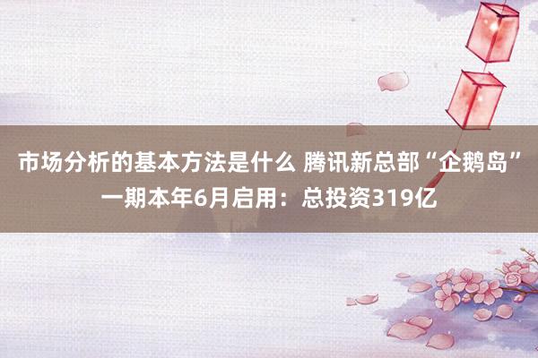 市场分析的基本方法是什么 腾讯新总部“企鹅岛”一期本年6月启用：总投资319亿